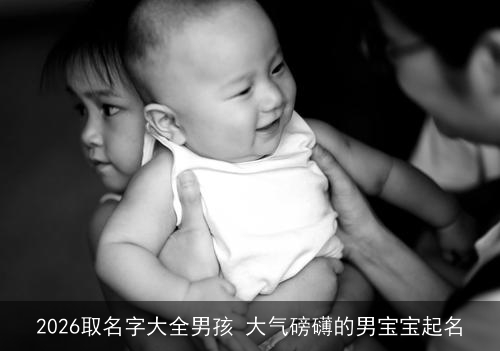 2026取名字大全男孩 大气磅礴的男宝宝起名 2026取名字大全男孩 大气磅礴的男宝宝起名