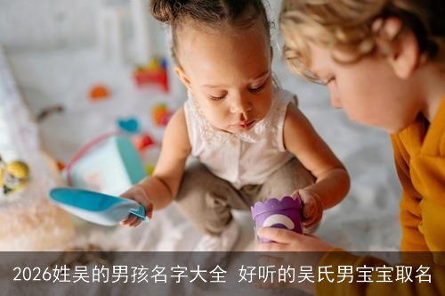 2026姓吴的男孩名字大全 好听的吴氏男宝宝取名 2026姓吴的男孩名字大全 好听的吴氏男宝宝取名
