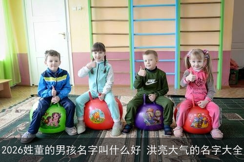 2026姓董的男孩名字叫什么好 洪亮大气的名字大全 2026姓董的男孩名字叫什么好 洪亮大气的名字大全