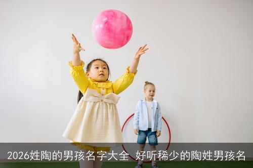 2026姓陶的男孩名字大全 好听稀少的陶姓男孩名 2026姓陶的男孩名字大全 好听稀少的陶姓男孩名