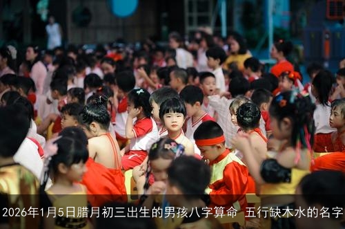 2026年1月5日腊月初三出生的男孩八字算命 五行缺木水的名字 2026年1月5日腊月初三出生的男孩八字算命 五行缺木水的名字