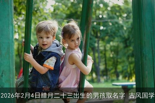 2026年2月4日腊月二十三出生的男孩取名字 古风国学 2026年2月4日腊月二十三出生的男孩取名字 古风国学