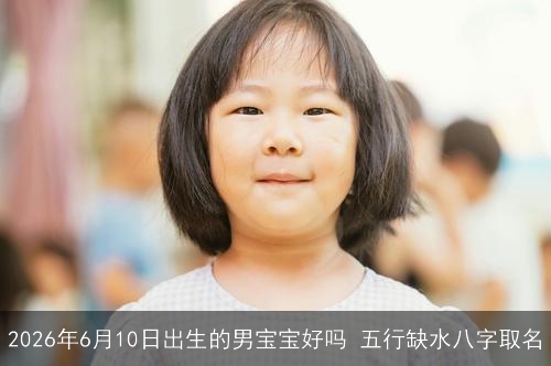 2026年6月10日出生的男宝宝好吗 五行缺水八字取名 2026年6月10日出生的男宝宝好吗 五行缺水八字取名