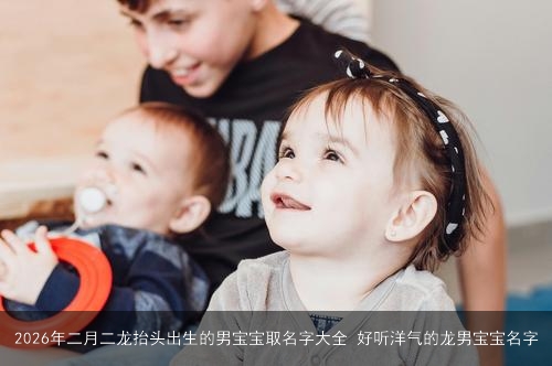 2026年二月二龙抬头出生的男宝宝取名字大全 好听洋气的龙男宝宝名字 2026年二月二龙抬头出生的男宝宝取名字大全 好听洋气的龙男宝宝名字