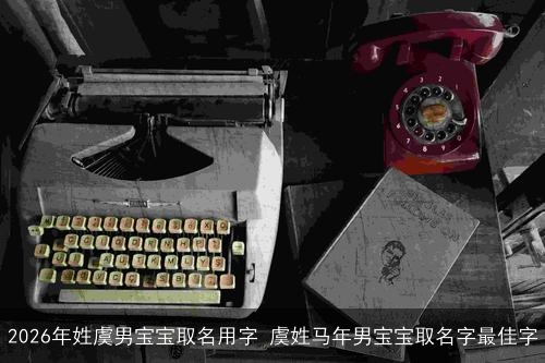 2026年姓虞男宝宝取名用字 虞姓马年男宝宝取名字最佳字 2026年姓虞男宝宝取名用字 虞姓马年男宝宝取名字最佳字