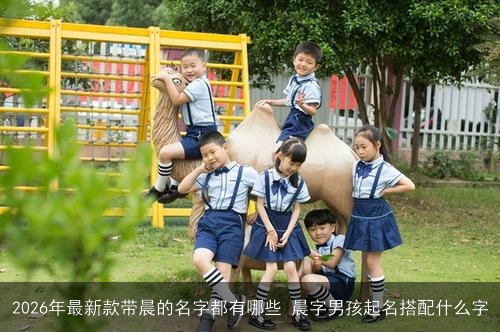 2026年最新款带晨的名字都有哪些 晨字男孩起名搭配什么字 2026年最新款带晨的名字都有哪些 晨字男孩起名搭配什么字