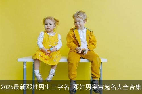 2026最新邓姓男生三字名 邓姓男宝宝起名大全合集 2026最新邓姓男生三字名 邓姓男宝宝起名大全合集