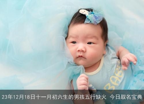 23年12月18日十一月初六生的男孩五行缺火 今日取名宝典 23年12月18日十一月初六生的男孩五行缺火 今日取名宝典
