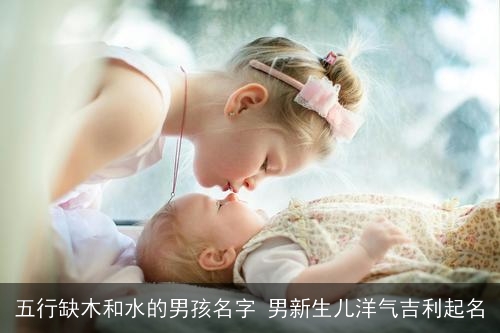 五行缺木和水的男孩名字 男新生儿洋气吉利起名 五行缺木和水的男孩名字 男新生儿洋气吉利起名