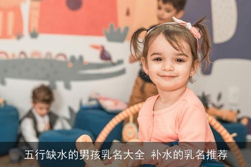 五行缺水的男孩乳名大全 补水的乳名推荐 五行缺水的男孩乳名大全 补水的乳名推荐