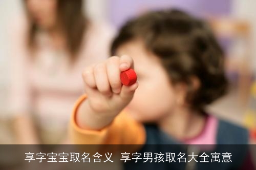 享字宝宝取名含义 享字男孩取名大全寓意 享字宝宝取名含义 享字男孩取名大全寓意