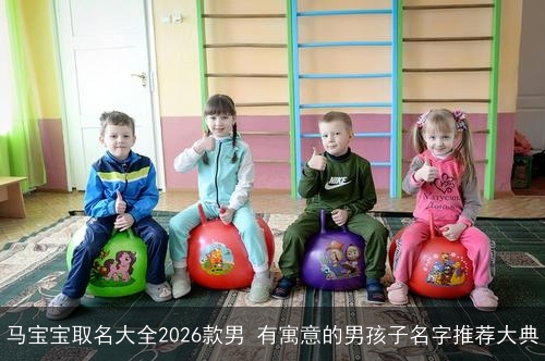 马宝宝取名大全2026款男 有寓意的男孩子名字推荐大典 马宝宝取名大全2026款男 有寓意的男孩子名字推荐大典