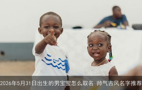 2026年5月31日出生的男宝宝怎么取名 帅气古风名字推荐