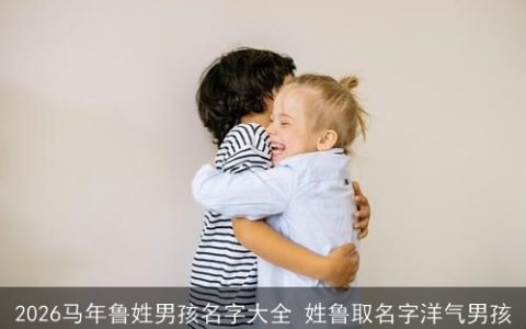 2026马年鲁姓男孩名字大全 姓鲁取名字洋气男孩