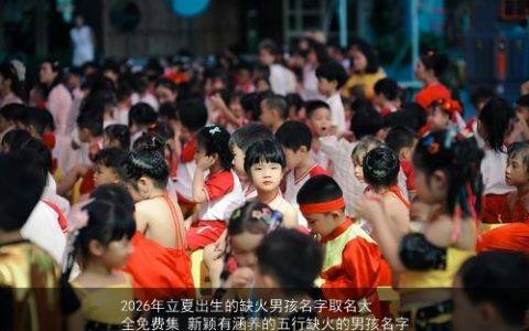 2026年立夏出生的缺火男孩名字取名大全免费集 新颖有涵养的五行缺火的男孩名字