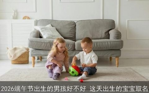 2026端午节出生的男孩好不好 这天出生的宝宝取名