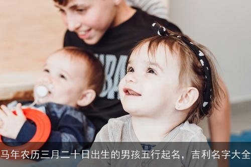 马年农历三月二十日出生的男孩五行起名，吉利名字大全